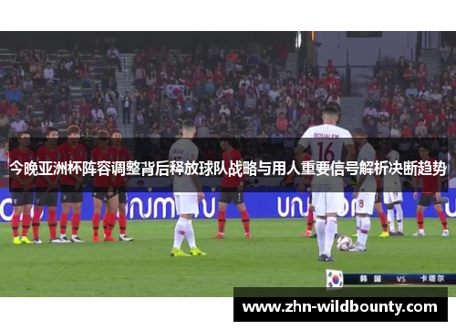 今晚亚洲杯阵容调整背后释放球队战略与用人重要信号解析决断趋势