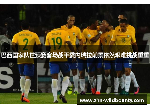 巴西国家队世预赛客场战平委内瑞拉前景依然艰难挑战重重 巴西国家队世预赛客场战平委内瑞拉前景依然艰难挑战重重