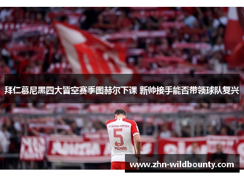 拜仁慕尼黑四大皆空赛季图赫尔下课 新帅接手能否带领球队复兴 拜仁慕尼黑四大皆空赛季图赫尔下课 新帅接手能否带领球队复兴