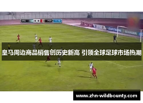 皇马周边商品销售创历史新高 引领全球足球市场热潮 皇马周边商品销售创历史新高 引领全球足球市场热潮