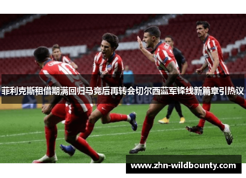 菲利克斯租借期满回归马竞后再转会切尔西蓝军锋线新篇章引热议 菲利克斯租借期满回归马竞后再转会切尔西蓝军锋线新篇章引热议
