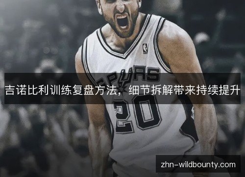 吉诺比利训练复盘方法,细节拆解带来持续提升 吉诺比利训练复盘方法,细节拆解带来持续提升